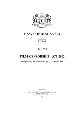 1
Film Censorship
LAWS OF MALAYSIA
REPRINT
Act 620
FILM CENSORSHIP ACT 2002
Incorporating all amendments up to 1 January 2006
PUBLISHED BY
THE COMMISSIONER OF LAW REVISION, MALAYSIA
UNDER THE AUTHORITY OF THE REVISION OF LAWS ACT 1968
IN COLLABORATION WITH
PERCETAKAN NASIONAL MALAYSIA BHD
2006
 