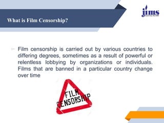 What is Film Censorship?
▻ Film censorship is carried out by various countries to
differing degrees, sometimes as a result of powerful or
relentless lobbying by organizations or individuals.
Films that are banned in a particular country change
over time
 