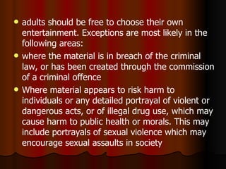 adults should be free to choose their own entertainment. Exceptions are most likely in the following areas: where the material is in breach of the criminal law, or has been created through the commission of a criminal offence Where material appears to  risk harm to individuals or any detailed portrayal of violent or dangerous acts, or of illegal drug use, which may cause harm to public health or morals. This may include portrayals of sexual violence which may encourage sexual assaults in society 