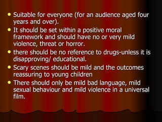 Suitable for everyone (for an audience aged four years and over).  It should be set within a positive moral framework and should have no or very mild violence, threat or horror. there should be no reference to drugs-unless it is disapproving/ educational. Scary scenes should be mild and the outcomes reassuring to young children There should only be mild bad language, mild sexual behaviour and mild violence in a universal film. 