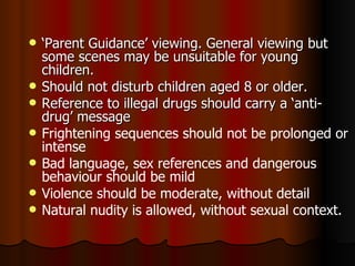 ‘ Parent Guidance’ viewing. General viewing but some scenes may be unsuitable for young children.  Should not disturb children aged 8 or older. Reference to illegal drugs should carry a ‘anti-drug’ message Frightening sequences should not be prolonged or intense Bad language, sex references and dangerous behaviour should be mild Violence should be moderate, without detail Natural nudity is allowed, without sexual context. 
