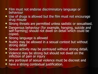 Film must not endorse discriminatory language or behaviour  Use of drugs is allowed but the film must not encourage drug misuse Strong threats are permitted unless sadistic or sexualised. Dangerous behaviour (for example, hanging, suicide and self-harming) should not dwell on detail which could be copied. Strong language is allowed Nudity may be allowed in a sexual context but without strong detail Sexual activity may be portrayed without strong detail. Violence may be strong but should not dwell on the infliction of pain or injury any portrayal of sexual violence must be discreet and have a strong contextual justification. 
