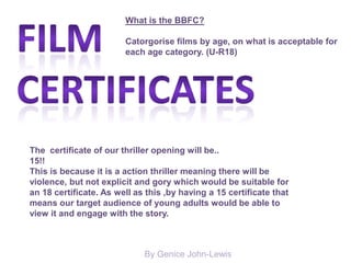 By Genice John-Lewis
What is the BBFC?
Catorgorise films by age, on what is acceptable for
each age category. (U-R18)
The certificate of our thriller opening will be..
15!!
This is because it is a action thriller meaning there will be
violence, but not explicit and gory which would be suitable for
an 18 certificate. As well as this ,by having a 15 certificate that
means our target audience of young adults would be able to
view it and engage with the story.
 