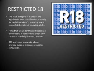 RESTRICTED 18
• The ‘R18’ category is a special and
legally restricted classification primarily
for explicit works of consenting sex or
strong fetish material involving adults.
• Films that fall under this certificate can
only be sold in licensed sex shops and
shown in specially licensed cinemas.
• R18 works are sex works whose
primary purpose is sexual arousal or
stimulation.
 