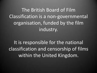 The British Board of Film
Classification is a non-governmental
organisation, funded by the film
industry.
It is responsible for the national
classification and censorship of films
within the United Kingdom.
 