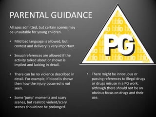 PARENTAL GUIDANCE
All ages admitted, but certain scenes may
be unsuitable for young children.
• Mild bad language is allowed, but
context and delivery is very important.
• Sexual references are allowed if the
activity talked about or shown is
implied and lacking in detail.
• There can be no violence described in
detail. For example, if blood is shown
then how the injury occurred is not
seen.
• Some ‘jump’ moments and scary
scenes, but realistic violent/scary
scenes should not be prolonged.
• There might be innocuous or
passing references to illegal drugs
or drugs misuse in a PG work,
although there should not be an
obvious focus on drugs and their
use.
 