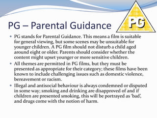 PG – Parental Guidance
 PG stands for Parental Guidance. This means a film is suitable

for general viewing, but some scenes may be unsuitable for
younger children. A PG film should not disturb a child aged
around eight or older. Parents should consider whether the
content might upset younger or more sensitive children.
 All themes are permitted in PG films, but they must be
presented as appropriate for their category; these films have been
known to include challenging issues such as domestic violence,
bereavement or racism.
 Illegal and antisocial behaviour is always condemned or disputed
in some way; smoking and drinking are disapproved of and if
children are presented smoking, this will be portrayed as ‘bad’,
and drugs come with the notion of harm.

 
