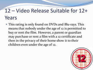 12 – Video Release Suitable for 12+
Years
 This rating is only found on DVDs and Blu-rays. This

means that nobody under the age of 12 is permitted to
buy or rent the film. However, a parent or guardian
may purchase or rent a film with a 12 certificate and
then in the privacy of their home show it to their
children even under the age of 12.

 