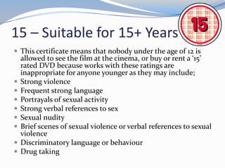 15 – Suitable for 15+ Years
 This certificate means that nobody under the age of 12 is











allowed to see the film at the cinema, or buy or rent a ‘15’
rated DVD because works with these ratings are
inappropriate for anyone younger as they may include;
Strong violence
Frequent strong language
Portrayals of sexual activity
Strong verbal references to sex
Sexual nudity
Brief scenes of sexual violence or verbal references to sexual
violence
Discriminatory language or behaviour
Drug taking

 