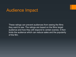 Audience Impact 
These ratings can prevent audiences from seeing the films 
they want to see. The ratings are based on the films target 
audience and how they will respond to certain scenes. It then 
limits the audience which can reduce sales and the popularity 
of the film. 
 
