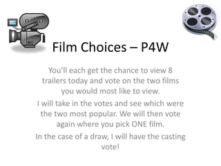 Film Choices – P4W You’ll each get the chance to view 8 trailers today and vote on the two films you would most like to view.  I will take in the votes and see which were the two most popular. We will then vote again where you pick ONE film. In the case of a draw, I will have the casting vote!  