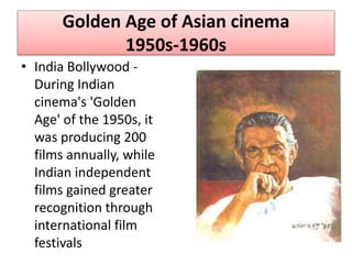 Golden Age of Asian cinema
1950s-1960s
• India Bollywood -
During Indian
cinema's 'Golden
Age' of the 1950s, it
was producing 200
films annually, while
Indian independent
films gained greater
recognition through
international film
festivals
 