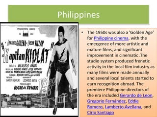 Philippines
• The 1950s was also a 'Golden Age'
for Philippine cinema, with the
emergence of more artistic and
mature films, and significant
improvement in cinematic .The
studio system produced frenetic
activity in the local film industry as
many films were made annually
and several local talents started to
earn recognition abroad. The
premiere Philippine directors of
the era included Gerardo de Leon,
Gregorio Fernández, Eddie
Romero, Lamberto Avellana, and
Cirio Santiago
 