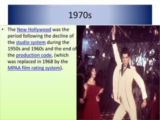 1970s
• The New Hollywood was the
period following the decline of
the studio system during the
1950s and 1960s and the end of
the production code, (which
was replaced in 1968 by the
MPAA film rating system).
 