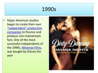 1990s
• Major American studios
began to create their own
"independent" production
companies to finance and
produce non-mainstream
fare. One of the most
successful independents of
the 1990s, Miramax Films,
was bought by Disney the
year
 