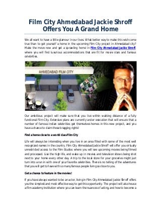 Film City Ahmedabad Jackie Shroff 
Offers You A Grand Home 
We all want to have a little glamour in our lives. What better way to make this wish come 
true than to get yourself a home in the upcoming Film City project in Ahmedabad city? 
Make the move now and get a sprawling home in Film City Ahmedabad Jackie Shroff, 
where you will find luxurious accommodations that are fit for movie stars and famous 
celebrities. 
Our ambitious project will make sure that you live within walking distance of a fully 
functional Film City. Extensive plans are currently under execution that will ensure that a 
number of famous Indian celebrities get themselves homes in this new project, and you 
have a chance to claim those bragging rights! 
Find a home close to a world class Film City 
Life will always be interesting when you live in an area filled with some of the most well 
recognized names in the country. Film City Ahmedabad Jackie Shroff will offer you virtually 
unrestricted access to the Film Studios where you will see upcoming movies being filmed 
and processed. Live the high life, and wake up in movies and television shows being shot 
next to your home every other day. A trip to the local store for your groceries might just 
turn into a run in with one of your favorite celebrities. There is no telling of the adventures 
that you will get to have with so many famous people living so close to you. 
Get a chance to feature in the movies! 
If you have always wanted to be an actor, living in Film City Ahmedabad Jackie Shroff offers 
you the simplest and most effective way to get this opportunity. The project will also house 
a film academy institution where you can learn the nuances of acting, and how to become a 
 