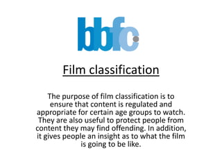 Film classification The purpose of film classification is to ensure that content is regulated and appropriate for certain age groups to watch. They are also useful to protect people from content they may find offending. In addition, it gives people an insight as to what the film is going to be like. 