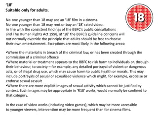 ‘18’
Suitable only for adults.

No-one younger than 18 may see an ‘18’ film in a cinema.
No-one younger than 18 may rent or buy an ‘18’ rated video.
In line with the consistent findings of the BBFC’s public consultations
and The Human Rights Act 1998, at ‘18’ the BBFC’s guideline concerns will
not normally override the principle that adults should be free to choose
their own entertainment. Exceptions are most likely in the following areas:

•Where the material is in breach of the criminal law, or has been created through the
commission of a criminal offence
•Where material or treatment appears to the BBFC to risk harm to individuals or, through
their behaviour, to society – for example, any detailed portrayal of violent or dangerous
acts, or of illegal drug use, which may cause harm to public health or morals. This may
include portrayals of sexual or sexualised violence which might, for example, eroticise or
endorse sexual assault
•Where there are more explicit images of sexual activity which cannot be justified by
context. Such images may be appropriate in ‘R18’ works, would normally be confined to
that category.

In the case of video works (including video games), which may be more accessible
to younger viewers, intervention may be more frequent than for cinema films.
 