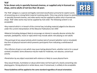 ‘R18’
To be shown only in specially licensed cinemas, or supplied only in licensed sex
shops, and to adults of not less than 18 years

The ‘R18’ category is a special and legally restricted classification primarily for explicit works
of consenting sex or strong fetish material involving adults. Films may only be shown to adults
 in specially licensed cinemas, and video works may be supplied to adults only in licensed sex
shops. ‘R18’ video works may not be supplied by mail order. The following content is not
acceptable:

•Any material which is in breach of the criminal law, including material judged to be obscene
under the current interpretation of the Obscene Publications Act 1959

•Material (including dialogue) likely to encourage an interest in sexually abusive activity (for
example, paedophilia, incest or rape) which may include adults role-playing as non-adults

•The portrayal of any sexual activity which involves lack of consent (whether real or simulated).
Any form of physical restraint which prevents participants from indicating a withdrawal of
consent

•The infliction of pain or acts which may cause lasting physical harm, whether real or (in a sexual
context) simulated. Some allowance may be made for moderate, non-abusive, consensual
activity

•Penetration by any object associated with violence or likely to cause physical harm

•Any sexual threats, humiliation or abuse which does not form part of a clearly consenting role-
playing game. Strong physical or verbal abuse, even if consensual, is unlikely to be acceptable.

These Guidelines will be applied to the same standard regardless of sexual orientation.
 