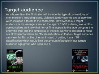As a horror film, the film/trailer will include the typical conventions of
one, therefore including blood, violence, jumpy scenes and a story line
witch includes a threat to the characters. However as our target
audience is for teenagers around the age of 15-18 as being around this
age ourselves we know that horror films appeal to this age group as the
enjoy the thrill and the jumpiness of the film. So we’ve decided to make
our film/trailer to fit into the ‘15’ classification so that our target audience
can view the film at the cinema. Instead of putting it a an ‘18’
classification which would limit the amount of people in our targets
audience age group who I can see it.
 