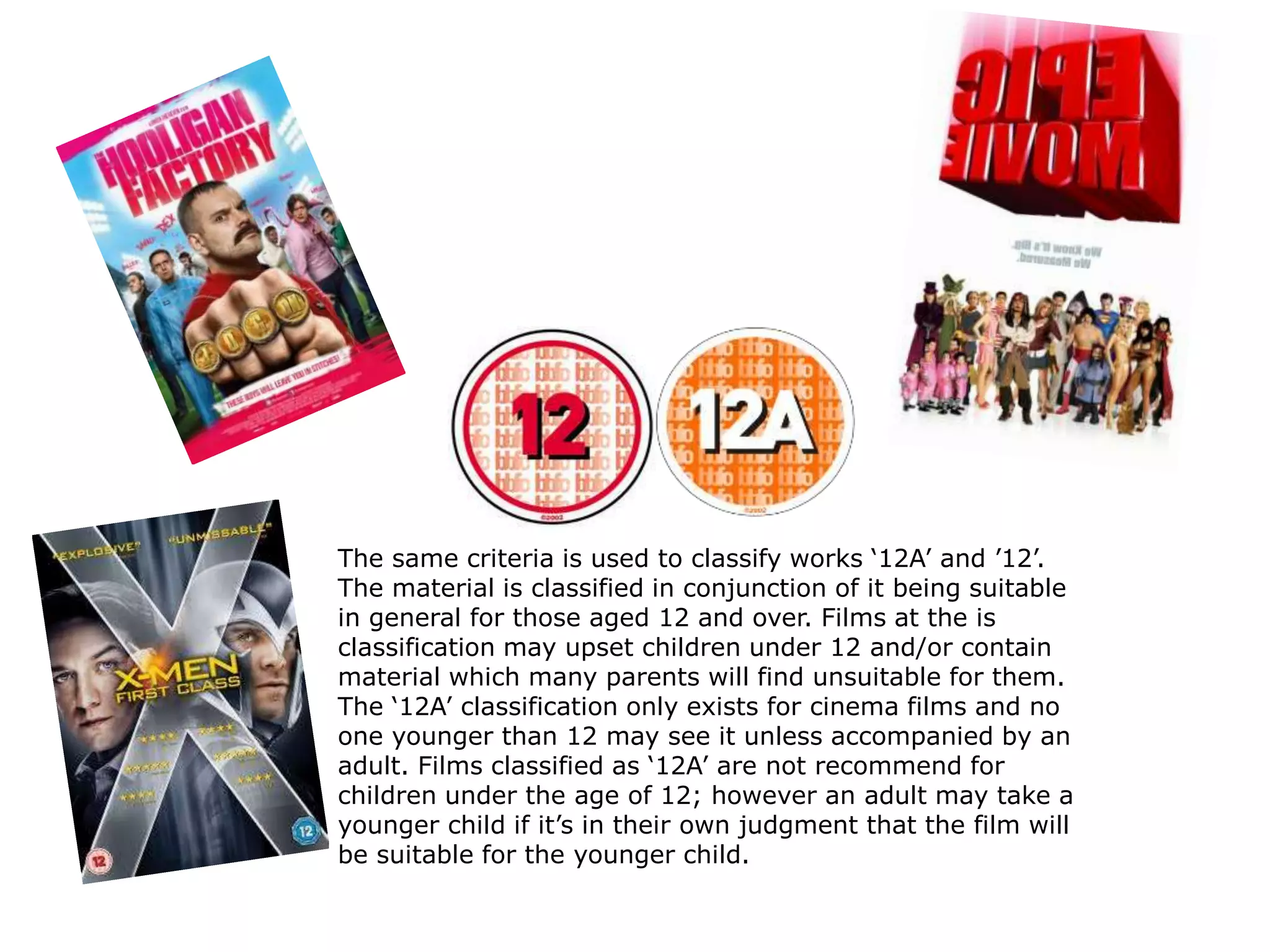 The same criteria is used to classify works ‘12A’ and ’12’.
The material is classified in conjunction of it being suitable
in general for those aged 12 and over. Films at the is
classification may upset children under 12 and/or contain
material which many parents will find unsuitable for them.
The ‘12A’ classification only exists for cinema films and no
one younger than 12 may see it unless accompanied by an
adult. Films classified as ‘12A’ are not recommend for
children under the age of 12; however an adult may take a
younger child if it’s in their own judgment that the film will
be suitable for the younger child.
 