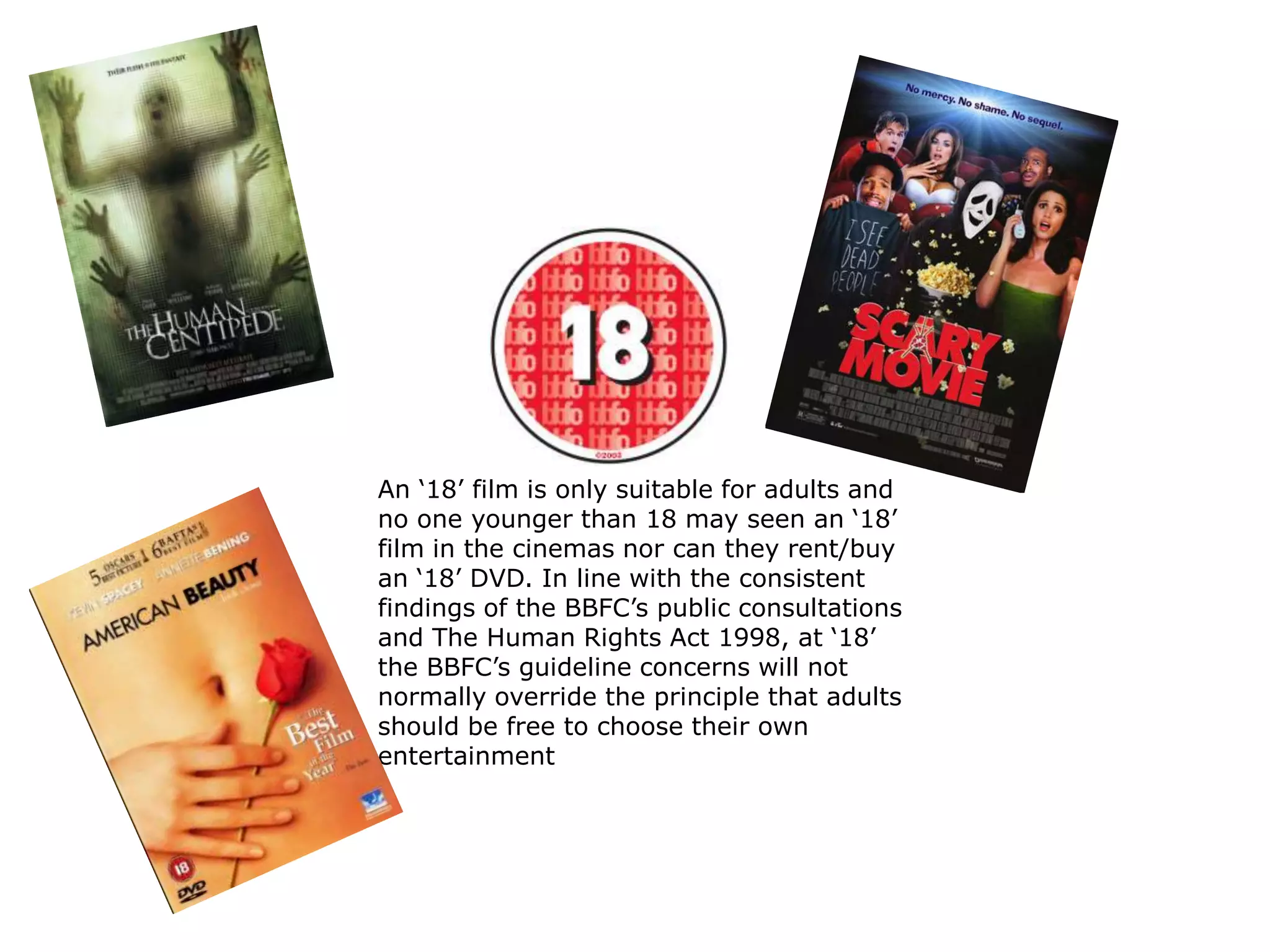 An ‘18’ film is only suitable for adults and
no one younger than 18 may seen an ‘18’
film in the cinemas nor can they rent/buy
an ‘18’ DVD. In line with the consistent
findings of the BBFC’s public consultations
and The Human Rights Act 1998, at ‘18’
the BBFC’s guideline concerns will not
normally override the principle that adults
should be free to choose their own
entertainment
 