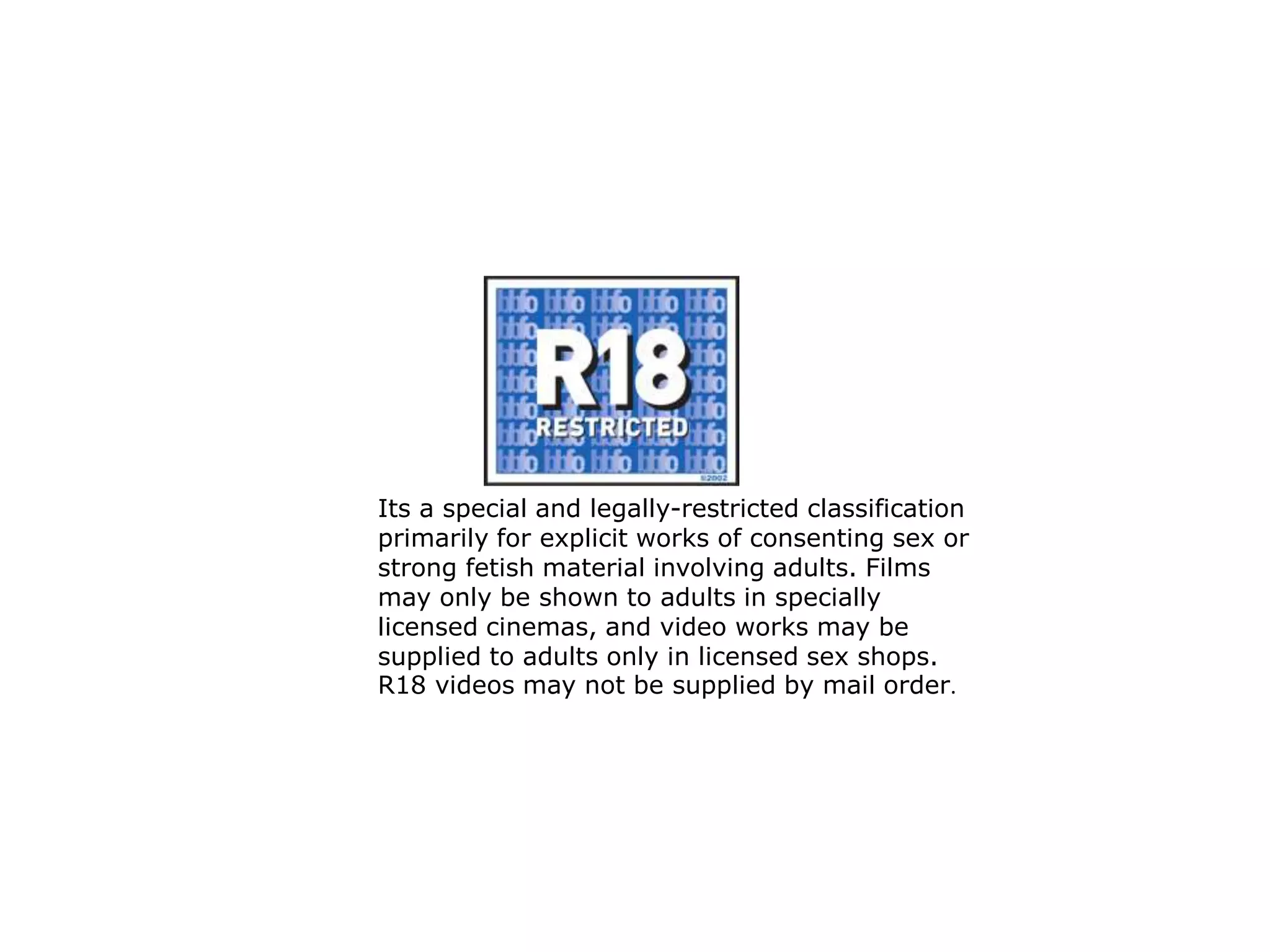 Its a special and legally-restricted classification
primarily for explicit works of consenting sex or
strong fetish material involving adults. Films
may only be shown to adults in specially
licensed cinemas, and video works may be
supplied to adults only in licensed sex shops.
R18 videos may not be supplied by mail order.
 