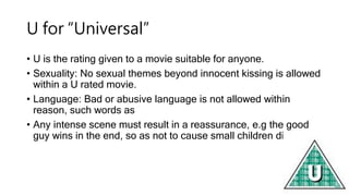 U for “Universal”
• U is the rating given to a movie suitable for anyone.
• Sexuality: No sexual themes beyond innocent ki...