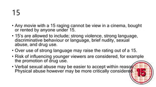 15
• Any movie with a 15 raging cannot be view in a cinema, bought
or rented by anyone under 15.
• 15’s are allowed to include; strong violence, strong language,
discriminative behaviour or language, brief nudity, sexual
abuse, and drug use.
• Over use of strong language may raise the rating out of a 15.
• Risk of influencing younger viewers are considered, for example
the promotion of drug use.
• Verbal sexual abuse may be easier to accept within reason.
Physical abuse however may be more critically considered.
 