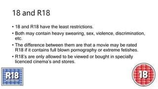 18 and R18
• 18 and R18 have the least restrictions.
• Both may contain heavy swearing, sex, violence, discrimination,
etc.
• The difference between them are that a movie may be rated
R18 if it contains full blown pornography or extreme fetishes.
• R18’s are only allowed to be viewed or bought in specially
licenced cinema’s and stores.
 