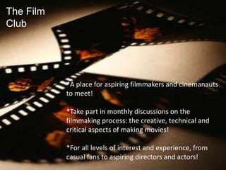 The Film Club *A place for aspiring filmmakers and cinemanauts to meet! *Take part in monthly discussions on the filmmaking process: the creative, technical and critical aspects of making movies! *For all levels of interest and experience, from casual fans to aspiring directors and actors! 