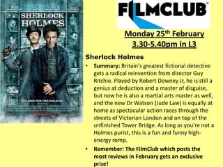 Monday 25th February
                3.30-5.40pm in L3
Sherlock Holmes
• Summary: Britain's greatest fictional detective
  gets a radical reinvention from director Guy
  Ritchie. Played by Robert Downey Jr, he is still a
  genius at deduction and a master of disguise,
  but now he is also a martial arts master as well,
  and the new Dr Watson (Jude Law) is equally at
  home as spectacular action races through the
  streets of Victorian London and on top of the
  unfinished Tower Bridge. As long as you're not a
  Holmes purist, this is a fun and funny high-
  energy romp.
• Remember: The FilmClub which posts the
  most reviews in February gets an exclusive
  prize!
 