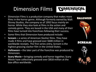 Dimension Films 
• Dimension Films is a production company that makes more 
films in the horror genre. Although formerly owned by Walt 
Disney Studios, the company as of 1992 focus mainly on 
horror. While they also look at films in the action and 
comedy genre. They are based in the USA and many of their 
films have turned into franchises following their success. 
• Some films that Dimension have produced include: 
• Scream – a series of American Slasher films. They have 
made 4 films and have grossed over $600 million in 
worldwide receipts. The first series entry, Scream is the 
highest grossing slasher film in the United States. 
• Halloween – the later part of the franchise was produced by 
Dimension. 
• Scary Movie – bringing comedy and horror together, Scary 
Movie have collectively grossed over $818 million at the 
box-office worldwide. 
 