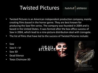 Twisted Pictures 
• Twisted Pictures is an American independent production company, mainly 
creating films based in the horror genre. They are best known for 
producing the Saw film series. The company was founded in 2004 and is 
based in the United States. It was formed after the box office success of 
Saw in 2004, which lead to a nine-picture distribution deal with Lionsgate. 
• The list of films that have led to the success of Twisted Pictures include: 
• Saw 
• Saw II – VI 
• Saw 3D 
• Dead Silence 
• Texas Chainsaw 3D 
 