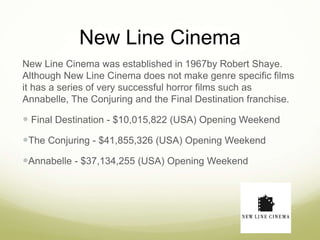 New Line Cinema 
New Line Cinema was established in 1967by Robert Shaye. 
Although New Line Cinema does not make genre specific films 
it has a series of very successful horror films such as 
Annabelle, The Conjuring and the Final Destination franchise. 
 Final Destination - $10,015,822 (USA) Opening Weekend 
The Conjuring - $41,855,326 (USA) Opening Weekend 
Annabelle - $37,134,255 (USA) Opening Weekend 
 
