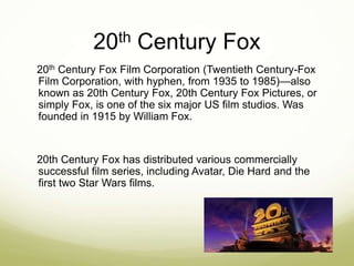 20th Century Fox 
20th Century Fox Film Corporation (Twentieth Century-Fox 
Film Corporation, with hyphen, from 1935 to 1985)—also 
known as 20th Century Fox, 20th Century Fox Pictures, or 
simply Fox, is one of the six major US film studios. Was 
founded in 1915 by William Fox. 
20th Century Fox has distributed various commercially 
successful film series, including Avatar, Die Hard and the 
first two Star Wars films. 
 