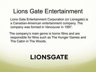 Lions Gate Entertainment 
Lions Gate Entertainment Corporation (or Lionsgate) is 
a Canadian-American entertainment company. The 
company was formed in Vancouver in 1997. 
The company’s main genre is horror films and are 
responsible for films such as The Hunger Games and 
The Cabin in The Woods. 
 