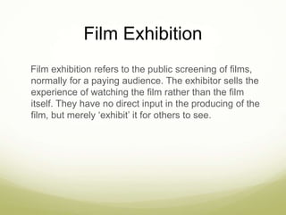 Film Exhibition 
Film exhibition refers to the public screening of films, 
normally for a paying audience. The exhibitor sells the 
experience of watching the film rather than the film 
itself. They have no direct input in the producing of the 
film, but merely ‘exhibit’ it for others to see. 
