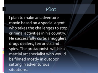 Plot 
I plan to make an adventure 
movie based on a special agent 
who takes the challenges to stop 
criminal activities in his country. 
He successfully curbs smugglers 
drugs dealers, terrorists and 
spies. The protagonist will be a 
martial art specialist who would 
be filmed mostly in outdoor 
setting in adventurous 
situations. 
