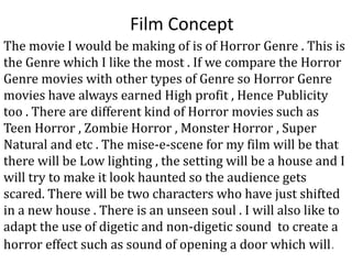 Film Concept
The movie I would be making of is of Horror Genre . This is
the Genre which I like the most . If we compare the Horror
Genre movies with other types of Genre so Horror Genre
movies have always earned High profit , Hence Publicity
too . There are different kind of Horror movies such as
Teen Horror , Zombie Horror , Monster Horror , Super
Natural and etc . The mise-e-scene for my film will be that
there will be Low lighting , the setting will be a house and I
will try to make it look haunted so the audience gets
scared. There will be two characters who have just shifted
in a new house . There is an unseen soul . I will also like to
adapt the use of digetic and non-digetic sound to create a
horror effect such as sound of opening a door which will.
 