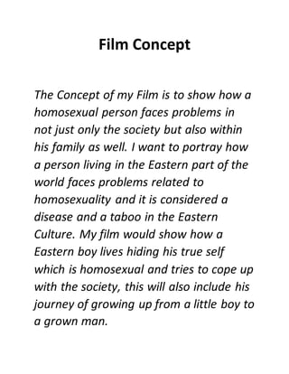 Film Concept
The Concept of my Film is to show how a
homosexual person faces problems in
not just only the society but also within
his family as well. I want to portray how
a person living in the Eastern part of the
world faces problems related to
homosexuality and it is considered a
disease and a taboo in the Eastern
Culture. My film would show how a
Eastern boy lives hiding his true self
which is homosexual and tries to cope up
with the society, this will also include his
journey of growing up from a little boy to
a grown man.
 