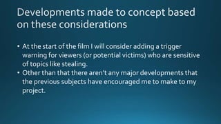 • At the start of the film I will consider adding a trigger
warning for viewers (or potential victims) who are sensitive
of topics like stealing.
• Other than that there aren’t any major developments that
the previous subjects have encouraged me to make to my
project.
 