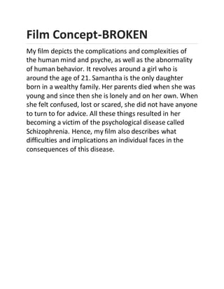 Film Concept-BROKEN
My film depicts the complications and complexities of
the human mind and psyche, as well as the abnormality
of human behavior. It revolves around a girl who is
around the age of 21. Samantha is the only daughter
born in a wealthy family. Her parents died when she was
young and since then she is lonely and on her own. When
she felt confused, lost or scared, she did not have anyone
to turn to for advice. All these things resulted in her
becoming a victim of the psychological disease called
Schizophrenia. Hence, my film also describes what
difficulties and implications an individual faces in the
consequences of this disease.
 