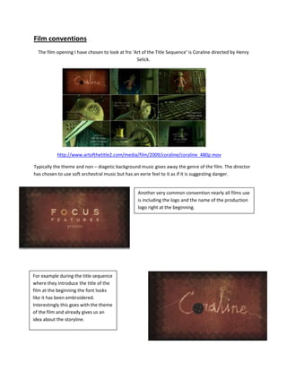 Film conventions
  The film opening I have chosen to look at fro ‘Art of the Title Sequence’ is Coraline directed by Henry
                                                  Selick.




           http://www.artofthetitle2.com/media/film/2009/coraline/coraline_480p.mov

Typically the theme and non – diagetic background music gives away the genre of the film. The director
has chosen to use soft orchestral music but has an eerie feel to it as if it is suggesting danger.


                                                  Another very common convention nearly all films use
                                                  is including the logo and the name of the production
                                                  logo right at the beginning.




For example during the title sequence
where they introduce the title of the
film at the beginning the font looks
like it has been embroidered.
Interestingly this goes with the theme
of the film and already gives us an
idea about the storyline.
 