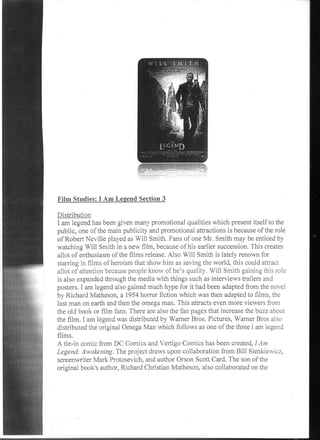 Film Studies: I Am Legend Section 3

Distribution
I am legend has been given many promotional qualities which present itself to the
public, one of the main publicity and promotional attractions is because of the role
of Robert Neville played as Will Smith. Fans of one Mr. Smith may be enticed by
watching Will Smith in a new film, because of his earlier succession. This creates
allot of enthusiasm of the films release. Also Will Smith is lately renown for
starring in films of heroism that show him as saving the world, this could attract
allot of attention because people know of he's quality. Will Smith gaining this role
is also expanded through the media with things such as interviews trailers and
posters. I am legend also gained much hype for it had been adapted from the novel
by Richard Matheson, a 1954 horror fiction which was then adapted to films, the
last man on earth and then the omega man. This attracts even more viewers from
the old book or film fans. There are also the fan pages that increase the buzz about
the film. I am legend was distributed by Warner Bros. Pictures, Warner Bros also
distributed the original Omega Man which follows as one of the three i am legend
films.
A tie-in comic from DC Comics and Vertigo Comics has been created, I Am
Legend: Awakening. The project draws upon collaboration from Bill Sienkiewicz.
screenwriter Mark Protosevich, and author Orson Scott Card. The son of the
original book's author, Richard Christian Matheson, also collaborated on the
 