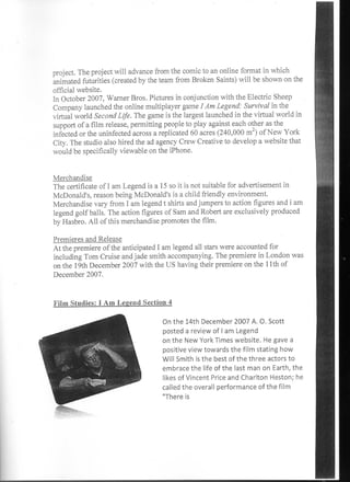 project. The project will advance from the comic to an online format in which
animated futurities (created by the team from Broken Saints) will be shown on the
official website.
In October 2007, Warner Bros. Pictures in conjunction with the Electric Sheep
Company launched the online multiplayer game I Am Legend: Survival in the
virtual world Second Life. The game is the largest launched in the virtual world in
support of a film release, permitting people to play against each other as the
infected or the uninfected across a replicated 60 acres (240,000 m2) of New York
City. The studio also hired the ad agency Crew Creative to develop a website that
would be specifically viewable on the iPhone.


Merchandise
The certificate of I am Legend is a 15 so it is not suitable for advertisement in
McDonald's, reason being McDonald's is a child friendly environment.
Merchandise vary from I am legend t shirts and jumpers to action figures and i am
legend golf balls. The action figures of Sam and Robert are exclusively produced
by Hasbro. All of this merchandise promotes the film.

Premieres and Release
At the premiere of the anticipated I am legend all stars were accounted for
including Tom Cruise and jade smith accompanying. The premiere in London was
on the 19th December 2007 with the US having their premiere on the 11th of
December 2007.


Film Studies: I Am Legend Section 4

                                   On the 14th December 2007 A. 0. Scott
                                   posted a review of I am Legend
                                   on the New York Times website. He gave a
                                   positive view towards the film stating how
                                   Will Smith is the best of the three actors to
                                   embrace the life of the last man on Earth, the
                                   likes of Vincent Price and Charlton Heston; he
                                   called the overall performance of the film
                                   "There is
 