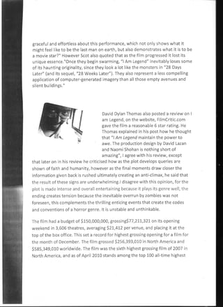 graceful and effortless about this performance, which not only shows what it
might feel like to be the last man on earth, but also demonstrates what it is to be
a movie star?" However Scot also quoted that as the film progressed it lost its
unique essence."Once they begin swarming, "I Am Legend" inevitably loses some
of its haunting originality, since they look a lot like the monsters in "28 Days
Later" (and its sequel, "28 Weeks Later"). They also represent a less compelling
application of computer-generated imagery than all those empty avenues and
silent buildings."




                                        David Dylan Thomas also posted a review on I
                                        am Legend, on the website, FilmCritic.com
                                        gave the film a reasonable 6 star rating. He
                                        Thomas explained in his post how he thought
                                        that "I Am Legend maintain the power to
                                        awe. The production design by David Lazan
                                        and Naomi Shohan is nothing short of
                                        amazing", I agree with his review, except
that later on- in his review he criticised how as the plot develops queries are
shown of faith and humanity, however as the final moments draw closer the
information given back is rushed ultimately creating an anti-climax, he said that
the result of these signs are underwhelming.I disagree with this opinion, for the
plot is made intense and overall entertaining because it plays its genre well, the
ending creates tension because the inevitable overrun by zombies was not
foreseen, this complements the thrilling enticing events that create the codes
and conventions of a horror genre. It is unstable and unthinkable.

The film had a budget of $150,000,000, grossing$77,211,321 on its opening
weekend in 3,606 theatres, averaging $21,412 per venue, and placing it at the
top of the box office. This set a record for highest grossing opening for a film for
the month of December. The film grossed $256,393,010 in North America and
$585,349,010 worldwide. The film was the sixth highest grossing film of 2007 in
North America, and as of April 2010 stands among the top 100 all-time highest
 