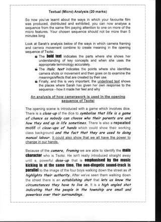Textual (Micro) Analysis (20 marks)

So now you've learnt about the ways in which your favourite film
was produced, distributed and exhibited, you can now analyse a
sequence from the same film paying attention to one on more of the
micro features. Your chosen sequence should not be more than 5
minutes long

Look at Sarah's analysis below of the ways in which camera framing
and camera movement combine to create meaning in the opening
sequence of Tsotsi.
      • The bold text indicates the parts where she shows her
         understanding of key concepts and when she uses the
         appropriate terminology accurately.
     '•i The italic text indicates the points where she identifies
         camera shots or movement and then goes on to examine the
         meanings/effects that are created by their use.
     fii Finally, and this is very important, the underlined text shows
         the places where Sarah has given her own response to the
         sequence - how it made her feel and why

   An analysis of how camerawork is used In the opening
                    sequence of Tsotsi

The opening scene is introduced with a game which involves dice.
There is a close-up of the dice to symbolise that life is a game
of chance as nobody can choose who their parents are and
how they end up in life sometimes. There is also a repeated
motif of close-ups of hands which could show their working
class background and the fact that they are used to doing
manual labour. It could also show that we all have the power to
change in our hands.

Because of the camera, framing we are able to identify the main
Character who is Tsotsi. He isn't really introduced straight away
until a, powerful dose-up that is emphasised by the music
kicking in at the same time. The non-diegetic sound-track is
parallel to the image of the four boys walking down the street as it
highlights their authority. After we've seen them walking down
the street there is an establishing shot that lets us know the
circumstances they have to live in. It is a high angled shot
indicating that the people in the township are small and
powerless over their surroundings.
 