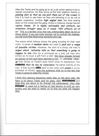 After this Tsotsi and his gang go to do a job which seems to be a,
regular occurrence. As they arrive at the train platform there's a,
panning shot so that we can pick them out of the crowd At
first it is hard to see them as they are blending in so as not to
appear suspicious. Another high angled shot, this time looking
down on the crowd and the gang, shows a massive orange banner
centre frame. It is highly noticeable and attracts our
attention straight away as it reads 'HIV affects all of
us' This is a terrible virus that has unfortunately taken its toll on
Africa where, if you are lucky enough not to contract the disease,
you will more than likely know someone who has.

The scene which follows shows the gang scouting for their next
victim. A series of medium shots are used to pick out a range
of possible victims. However, the shot of a chirpy old         is
longer which, instantly tells us that something is going to
happen to him Also he is portrayed as a jolly old man who
smiles as he buys a gift from a stall. We have already formed
an opinion of him and have warmed to him An extreme close-
up then shows us Tsotsi's eyes which show no expression; this
COnnOteS that he has no conscience He stares intently at the
man. It then quickly OditS back to the victim and zooms in on an
envelope of money; here the audience click on to the fact that
Tsotsi is going to steal the money

I think this opening sequence really sets up the story well. We
learn a lot about Tsotsi and his gang, their environment and
what they are about to do through the camerawork. Very little
dialogue is used but a feeling of real tension is built up very
quickly and we want to watch on to find out what will happen
next.
 