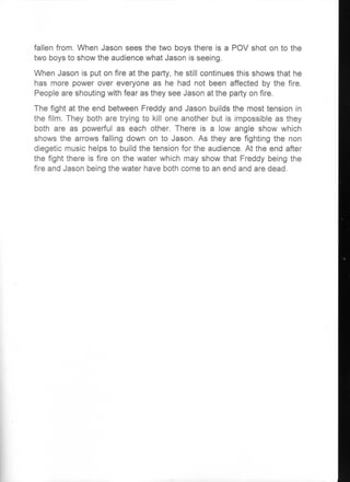 fallen from. When Jason sees the two boys there is a POV shot on to the
two boys to show the audience what Jason is seeing.
When         is put on fire at the party, he still continues this shows he
has more power over everyone as he had not been affected by the fire.
People are shouting with fear as they see Jason at the party on fire.
The fight at the end between Freddy and Jason builds the most tension in
the film. They        are       to kill one another but is impossible as they
both are as powerful as each other. There is a low angle show which
shows the arrows falling down on to Jason. As they are fighting the non
diegetic music helps to build the tension for the audience. At the end after
the fight there is fire on the water which may show that Freddy being the
fire and Jason being the water have both come to an end and are dead.
 